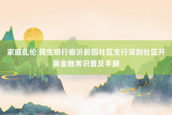 家庭乱伦 民生银行临沂前园社区支行深刻社区开展金融常识普及手脚