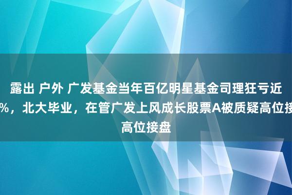 露出 户外 广发基金当年百亿明星基金司理狂亏近70%，北大毕业，在管广发上风成长股票A被质疑高位接盘