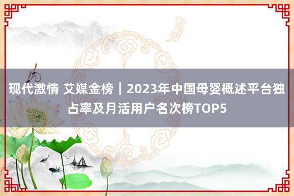 现代激情 艾媒金榜｜2023年中国母婴概述平台独占率及月活用户名次榜TOP5