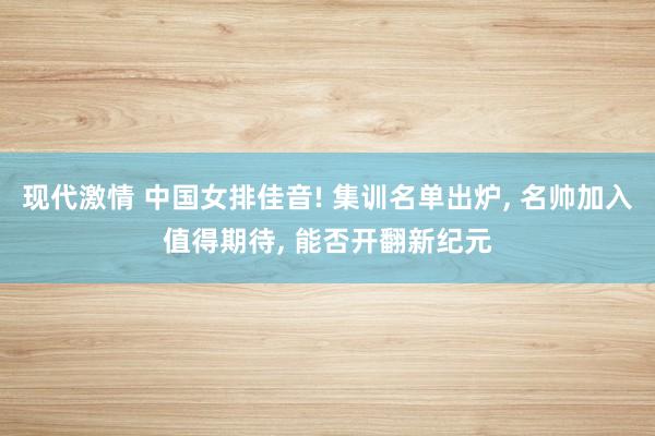 现代激情 中国女排佳音! 集训名单出炉， 名帅加入值得期待， 能否开翻新纪元