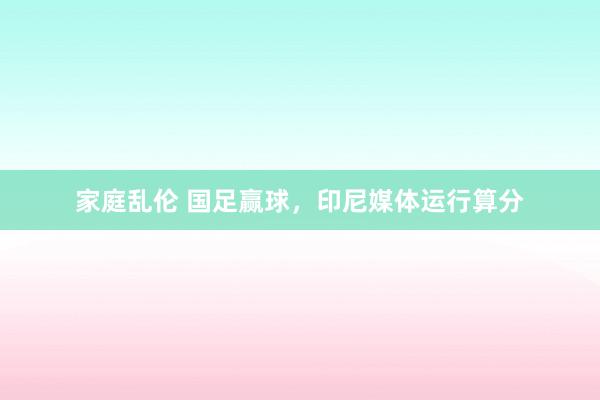 家庭乱伦 国足赢球，印尼媒体运行算分