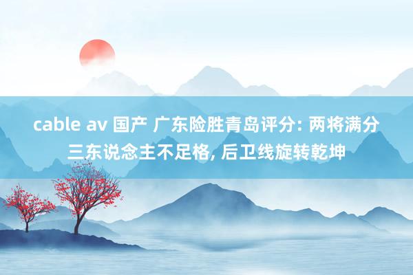 cable av 国产 广东险胜青岛评分: 两将满分三东说念主不足格， 后卫线旋转乾坤