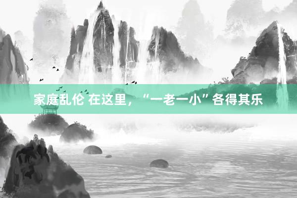 家庭乱伦 在这里，“一老一小”各得其乐