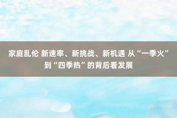 家庭乱伦 新速率、新挑战、新机遇 从“一季火”到“四季热”的背后看发展