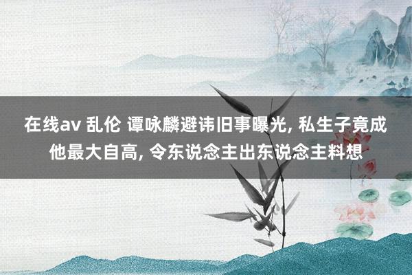 在线av 乱伦 谭咏麟避讳旧事曝光， 私生子竟成他最大自高， 令东说念主出东说念主料想