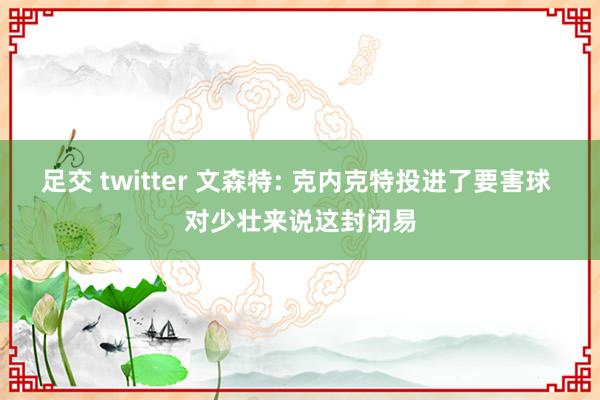 足交 twitter 文森特: 克内克特投进了要害球 对少壮来说这封闭易