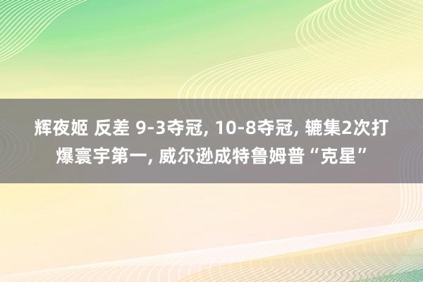 辉夜姬 反差 9-3夺冠， 10-8夺冠， 辘集2次打爆寰宇第一， 威尔逊成特鲁姆普“克星”