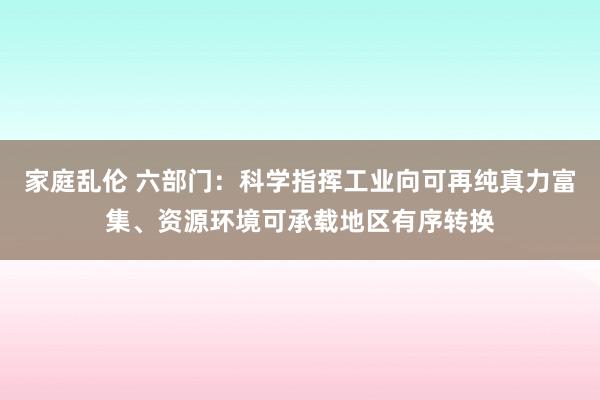 家庭乱伦 六部门：科学指挥工业向可再纯真力富集、资源环境可承载地区有序转换