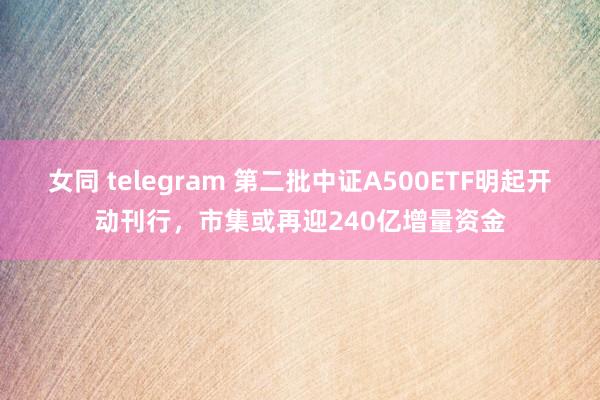 女同 telegram 第二批中证A500ETF明起开动刊行，市集或再迎240亿增量资金