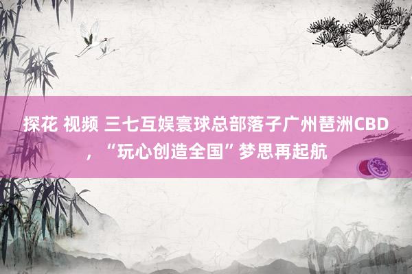 探花 视频 三七互娱寰球总部落子广州琶洲CBD，“玩心创造全国”梦思再起航