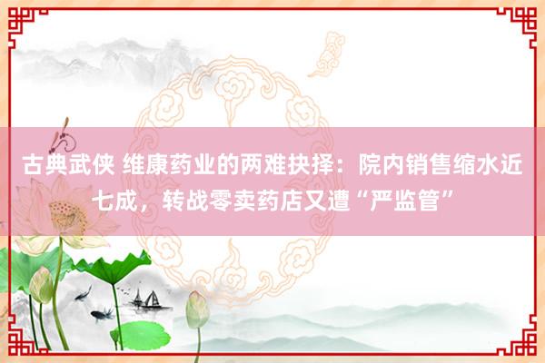 古典武侠 维康药业的两难抉择：院内销售缩水近七成，转战零卖药店又遭“严监管”