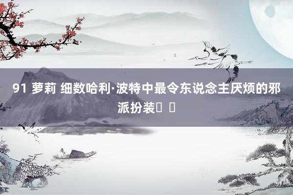 91 萝莉 细数哈利·波特中最令东说念主厌烦的邪派扮装❗️