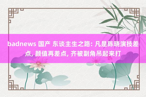 badnews 国产 东谈主生之路: 凡是陈晓演技差点， 颜值再差点， 齐被副角吊起来打