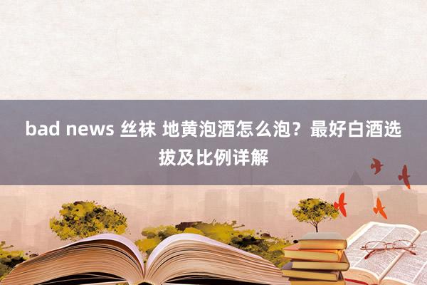 bad news 丝袜 地黄泡酒怎么泡？最好白酒选拔及比例详解