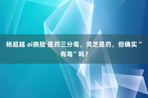 杨超越 ai换脸 是药三分毒，灵芝是药，但确实“有毒”吗？