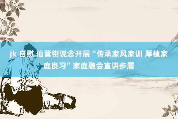 jk 自慰 仙营街说念开展“传承家风家训 厚植家庭良习”家庭融会宣讲步履