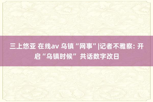 三上悠亚 在线av 乌镇“网事”|记者不雅察: 开启“乌镇时候” 共话数字改日