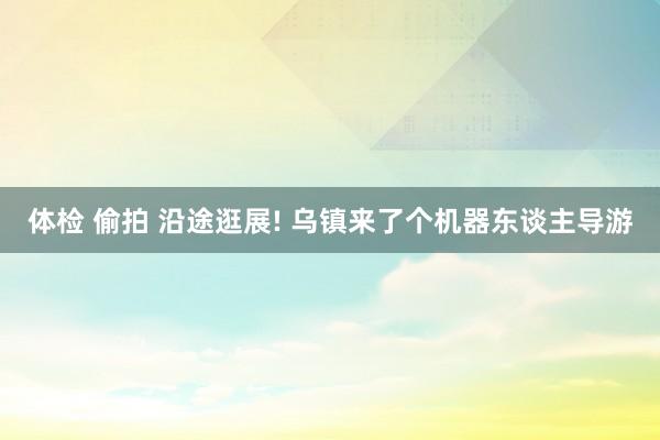 体检 偷拍 沿途逛展! 乌镇来了个机器东谈主导游