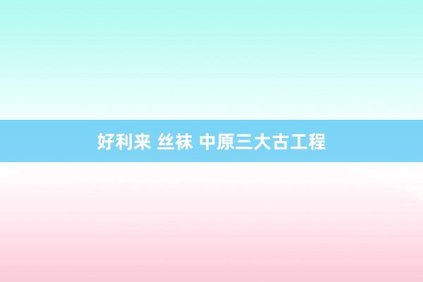好利来 丝袜 中原三大古工程
