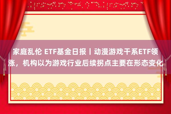 家庭乱伦 ETF基金日报丨动漫游戏干系ETF领涨，机构以为游戏行业后续拐点主要在形态变化