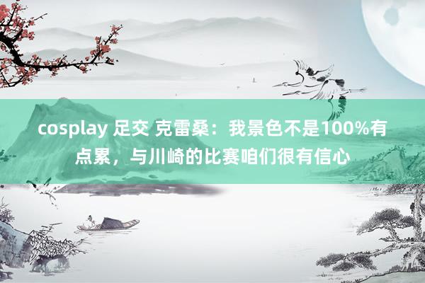 cosplay 足交 克雷桑：我景色不是100%有点累，与川崎的比赛咱们很有信心