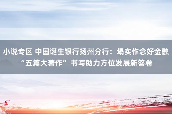 小说专区 中国诞生银行扬州分行：塌实作念好金融“五篇大著作” 书写助力方位发展新答卷