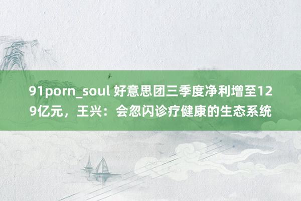 91porn_soul 好意思团三季度净利增至129亿元，王兴：会忽闪诊疗健康的生态系统