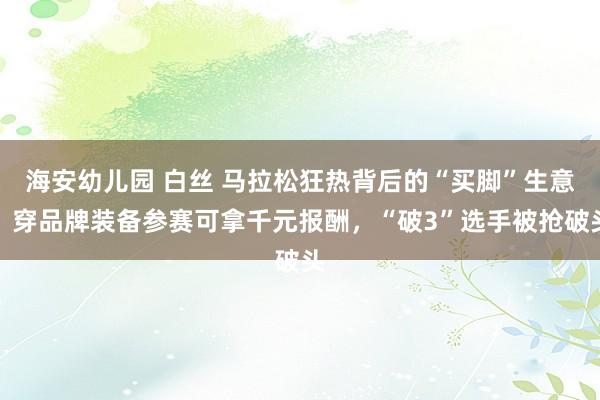 海安幼儿园 白丝 马拉松狂热背后的“买脚”生意：穿品牌装备参赛可拿千元报酬，“破3”选手被抢破头