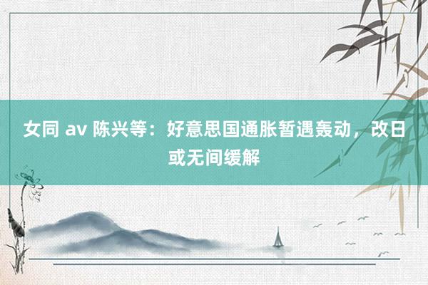 女同 av 陈兴等：好意思国通胀暂遇轰动，改日或无间缓解