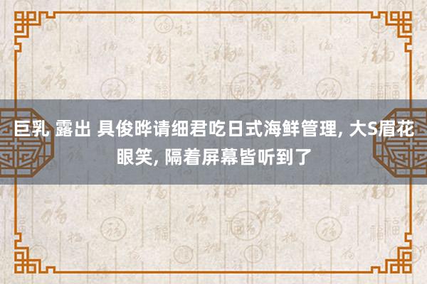 巨乳 露出 具俊晔请细君吃日式海鲜管理， 大S眉花眼笑， 隔着屏幕皆听到了