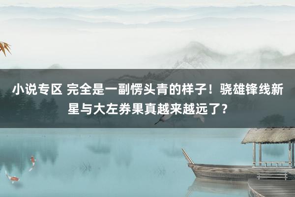 小说专区 完全是一副愣头青的样子！骁雄锋线新星与大左券果真越来越远了？