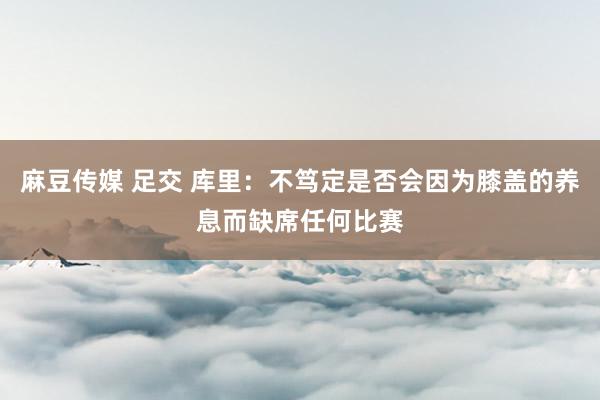 麻豆传媒 足交 库里：不笃定是否会因为膝盖的养息而缺席任何比赛