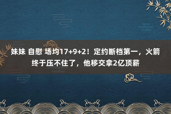 妹妹 自慰 场均17+9+2！定约断档第一，火箭终于压不住了，他移交拿2亿顶薪