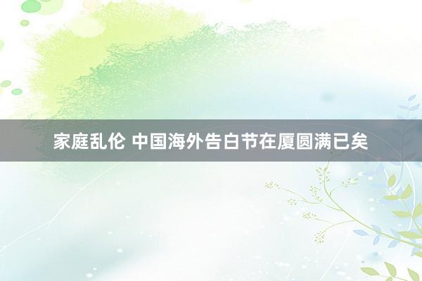 家庭乱伦 中国海外告白节在厦圆满已矣