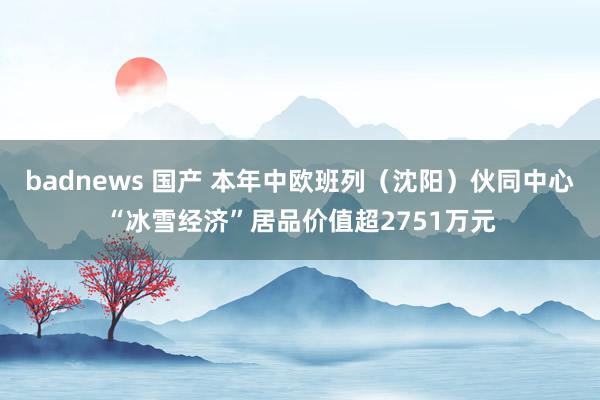 badnews 国产 本年中欧班列（沈阳）伙同中心“冰雪经济”居品价值超2751万元