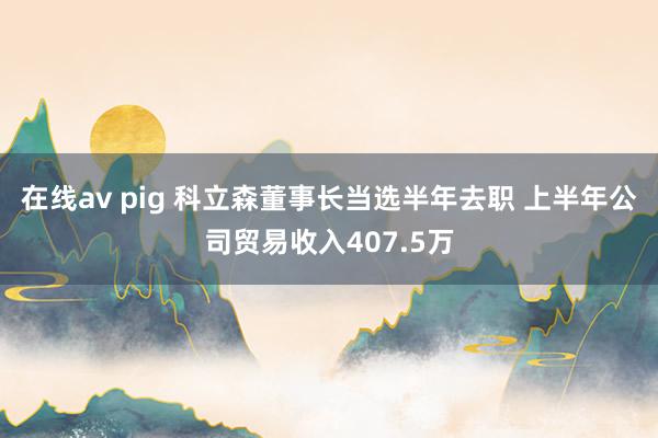 在线av pig 科立森董事长当选半年去职 上半年公司贸易收入407.5万