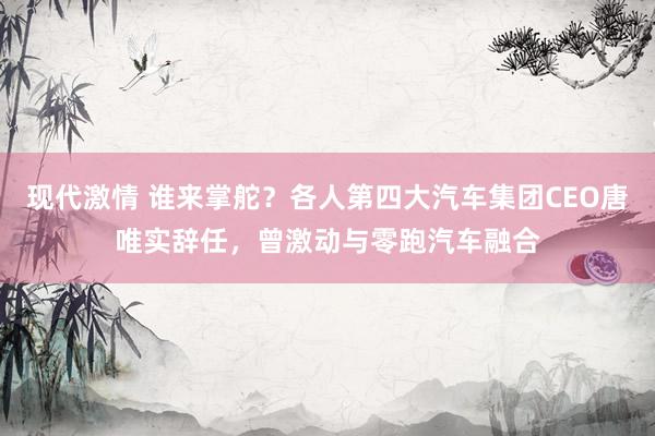 现代激情 谁来掌舵？各人第四大汽车集团CEO唐唯实辞任，曾激动与零跑汽车融合