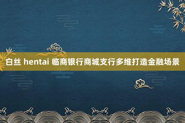 白丝 hentai 临商银行商城支行多维打造金融场景