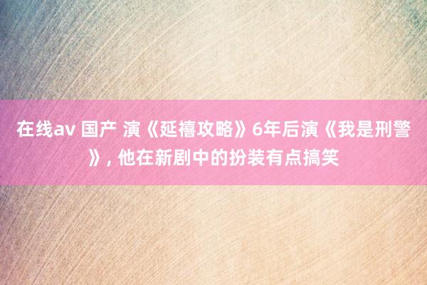 在线av 国产 演《延禧攻略》6年后演《我是刑警》， 他在新剧中的扮装有点搞笑