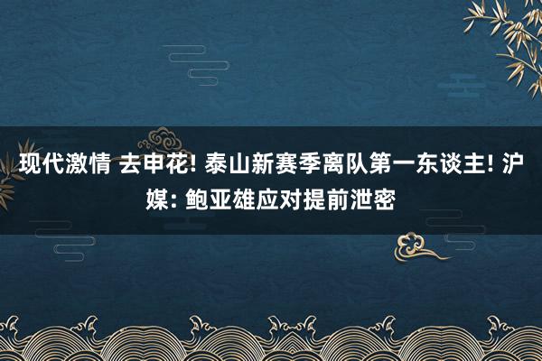 现代激情 去申花! 泰山新赛季离队第一东谈主! 沪媒: 鲍亚雄应对提前泄密