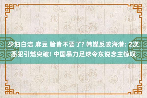 少妇白洁 麻豆 脸皆不要了? 韩媒反咬海港: 2次恶犯引燃突破! 中国暴力足球令东说念主惊叹
