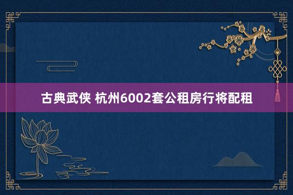 古典武侠 杭州6002套公租房行将配租
