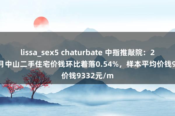 lissa_sex5 chaturbate 中指推敲院：2024年11月中山二手住宅价钱环比着落0.54%，样本平均价钱9332元/m