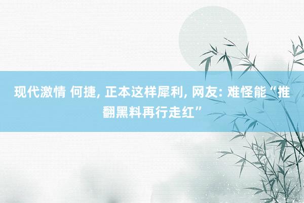 现代激情 何捷， 正本这样犀利， 网友: 难怪能“推翻黑料再行走红”