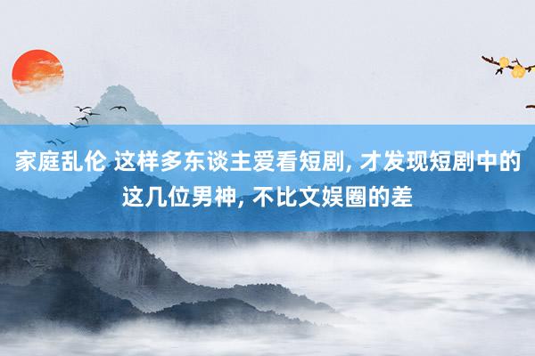家庭乱伦 这样多东谈主爱看短剧， 才发现短剧中的这几位男神， 不比文娱圈的差