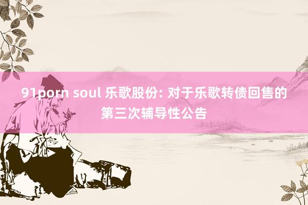91porn soul 乐歌股份: 对于乐歌转债回售的第三次辅导性公告