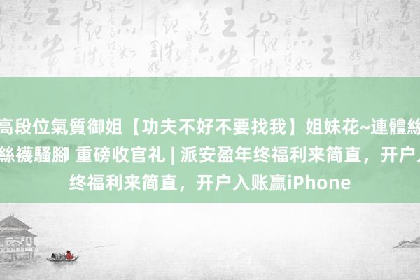 高段位氣質御姐【功夫不好不要找我】姐妹花~連體絲襪~大奶晃動~絲襪騷腳 重磅收官礼 | 派安盈年终福利来简直，开户入账赢iPhone
