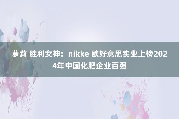 萝莉 胜利女神：nikke 欧好意思实业上榜2024年中国化肥企业百强