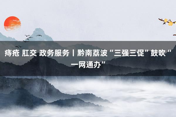 痔疮 肛交 政务服务丨黔南荔波“三强三促”鼓吹“一网通办”