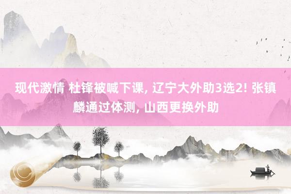 现代激情 杜锋被喊下课， 辽宁大外助3选2! 张镇麟通过体测， 山西更换外助